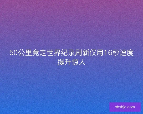 50公里竞走世界纪录刷新仅用16秒速度提升惊人