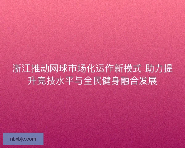 浙江推动网球市场化运作新模式 助力提升竞技水平与全民健身融合发展