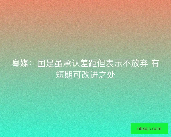 粤媒：国足虽承认差距但表示不放弃 有短期可改进之处