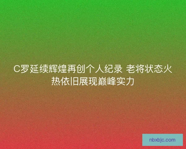 C罗延续辉煌再创个人纪录 老将状态火热依旧展现巅峰实力