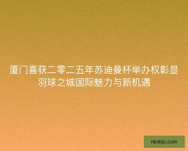 厦门喜获二零二五年苏迪曼杯举办权彰显羽球之城国际魅力与新机遇