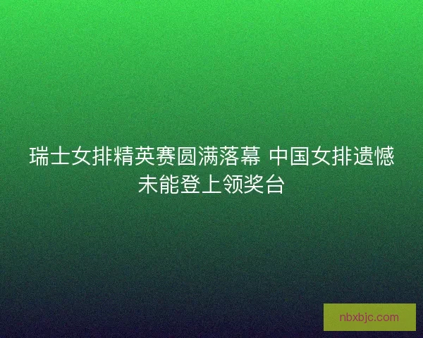 瑞士女排精英赛圆满落幕 中国女排遗憾未能登上领奖台