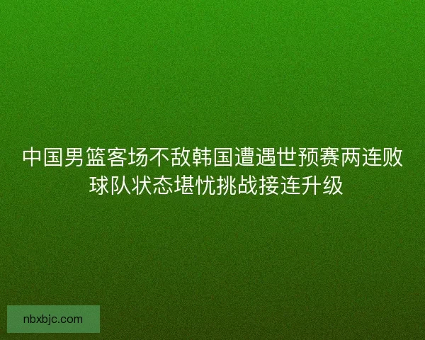 中国男篮客场不敌韩国遭遇世预赛两连败 球队状态堪忧挑战接连升级